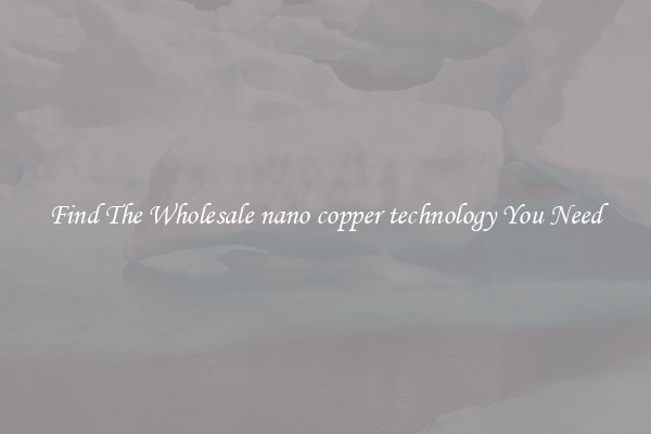 Find The Wholesale nano copper technology You Need