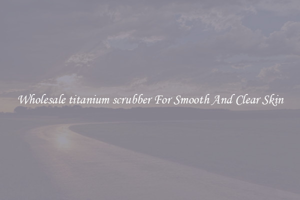 Wholesale titanium scrubber For Smooth And Clear Skin